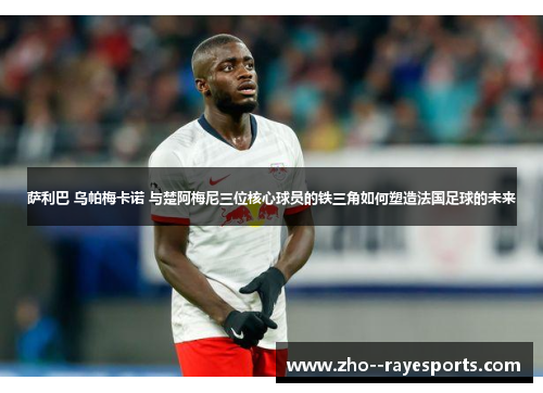 萨利巴 乌帕梅卡诺 与楚阿梅尼三位核心球员的铁三角如何塑造法国足球的未来