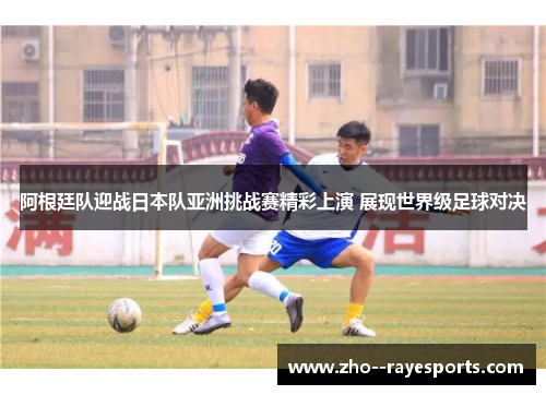 阿根廷队迎战日本队亚洲挑战赛精彩上演 展现世界级足球对决