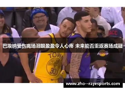 巴埃纳受伤离场泪眼盈盈令人心疼 未来能否重返赛场成疑