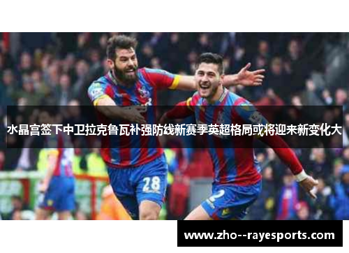水晶宫签下中卫拉克鲁瓦补强防线新赛季英超格局或将迎来新变化大