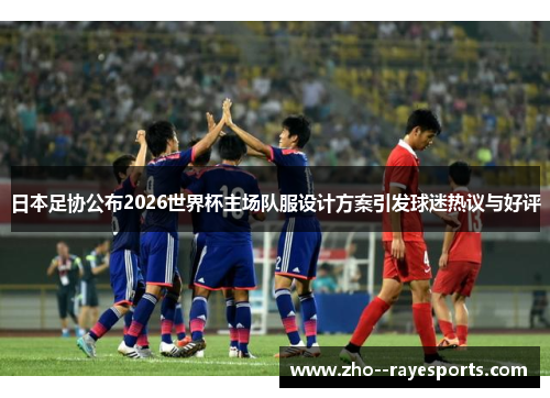 日本足协公布2026世界杯主场队服设计方案引发球迷热议与好评